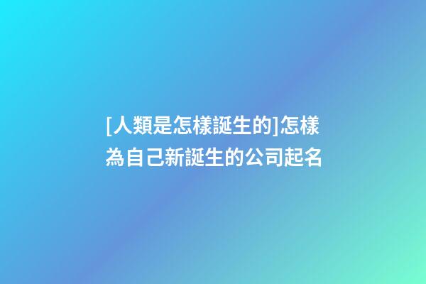 [人類是怎樣誕生的]怎樣為自己新誕生的公司起名-第1張-公司起名-玄機派